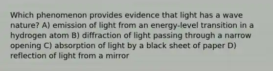 Which phenomenon provides evidence that light has a wave nature? A) emission of light from an energy-level transition in a hydrogen atom B) diffraction of light passing through a narrow opening C) absorption of light by a black sheet of paper D) reflection of light from a mirror