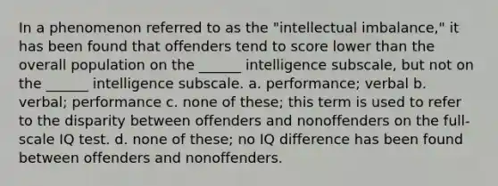 In a phenomenon referred to as the "intellectual imbalance," it has been found that offenders tend to score lower than the overall population on the ______ intelligence subscale, but not on the ______ intelligence subscale. a. performance; verbal b. verbal; performance c. none of these; this term is used to refer to the disparity between offenders and nonoffenders on the full-scale IQ test. d. none of these; no IQ difference has been found between offenders and nonoffenders.