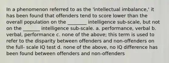 In a phenomenon referred to as the 'intellectual imbalance,' it has been found that offenders tend to score lower than the overall population on the ________ intelligence sub-scale, but not on the _______ intelligence sub-scale. a. performance, verbal b. verbal, performance c. none of the above; this term is used to refer to the disparity between offenders and non-offenders on the full- scale IQ test d. none of the above, no IQ difference has been found between offenders and non-offenders