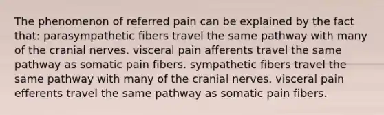 The phenomenon of referred pain can be explained by the fact that: parasympathetic fibers travel the same pathway with many of the cranial nerves. visceral pain afferents travel the same pathway as somatic pain fibers. sympathetic fibers travel the same pathway with many of the cranial nerves. visceral pain efferents travel the same pathway as somatic pain fibers.