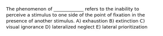 The phenomenon of _____________ refers to the inability to perceive a stimulus to one side of the point of fixation in the presence of another stimulus. A) exhaustion B) extinction C) visual ignorance D) lateralized neglect E) lateral prioritization