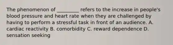 The phenomenon of _________ refers to the increase in people's blood pressure and heart rate when they are challenged by having to perform a stressful task in front of an audience. A. cardiac reactivity B. comorbidity C. reward dependence D. sensation seeking