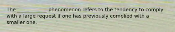 The ____________ phenomenon refers to the tendency to comply with a large request if one has previously complied with a smaller one.