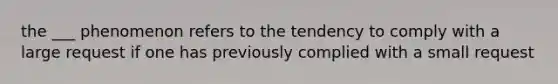 the ___ phenomenon refers to the tendency to comply with a large request if one has previously complied with a small request