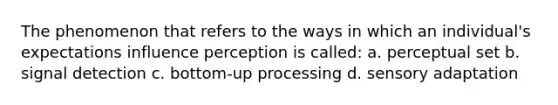 The phenomenon that refers to the ways in which an individual's expectations influence perception is called: a. <a href='https://www.questionai.com/knowledge/kRiuOv1nUb-perceptual-set' class='anchor-knowledge'>perceptual set</a> b. signal detection c. bottom-up processing d. <a href='https://www.questionai.com/knowledge/kaoSkv74f4-sensory-adaptation' class='anchor-knowledge'>sensory adaptation</a>