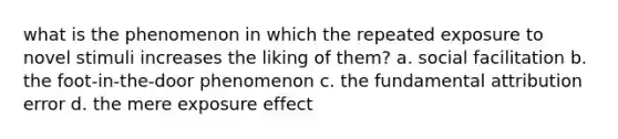 what is the phenomenon in which the repeated exposure to novel stimuli increases the liking of them? a. social facilitation b. the foot-in-the-door phenomenon c. the fundamental attribution error d. the mere exposure effect