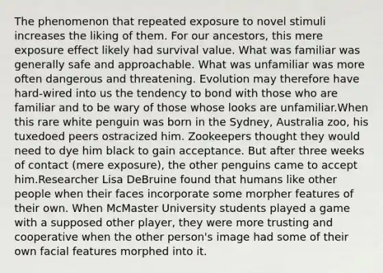 The phenomenon that repeated exposure to novel stimuli increases the liking of them. For our ancestors, this mere exposure effect likely had survival value. What was familiar was generally safe and approachable. What was unfamiliar was more often dangerous and threatening. Evolution may therefore have hard-wired into us the tendency to bond with those who are familiar and to be wary of those whose looks are unfamiliar.When this rare white penguin was born in the Sydney, Australia zoo, his tuxedoed peers ostracized him. Zookeepers thought they would need to dye him black to gain acceptance. But after three weeks of contact (mere exposure), the other penguins came to accept him.Researcher Lisa DeBruine found that humans like other people when their faces incorporate some morpher features of their own. When McMaster University students played a game with a supposed other player, they were more trusting and cooperative when the other person's image had some of their own facial features morphed into it.