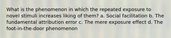 What is the phenomenon in which the repeated exposure to novel stimuli increases liking of them? a. Social facilitation b. The fundamental attribution error c. The mere exposure effect d. The foot-in-the-door phenomenon