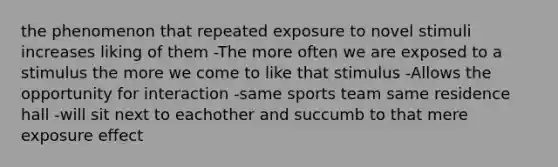 the phenomenon that repeated exposure to novel stimuli increases liking of them -The more often we are exposed to a stimulus the more we come to like that stimulus -Allows the opportunity for interaction -same sports team same residence hall -will sit next to eachother and succumb to that mere exposure effect