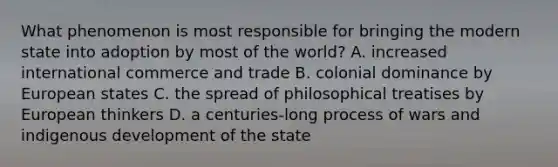 What phenomenon is most responsible for bringing the modern state into adoption by most of the world? A. increased international commerce and trade B. colonial dominance by European states C. the spread of philosophical treatises by European thinkers D. a centuries-long process of wars and indigenous development of the state