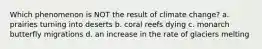 Which phenomenon is NOT the result of climate change? a. prairies turning into deserts b. coral reefs dying c. monarch butterfly migrations d. an increase in the rate of glaciers melting