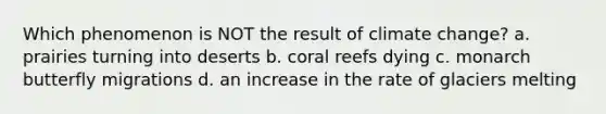 Which phenomenon is NOT the result of climate change? a. prairies turning into deserts b. coral reefs dying c. monarch butterfly migrations d. an increase in the rate of glaciers melting