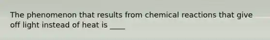 The phenomenon that results from chemical reactions that give off light instead of heat is ____