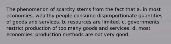 The phenomenon of scarcity stems from the fact that a. in most economies, wealthy people consume disproportionate quantities of goods and services. b. resources are limited. c. governments restrict production of too many goods and services. d. most economies' production methods are not very good.