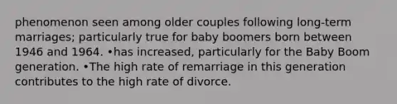 phenomenon seen among older couples following long-term marriages; particularly true for baby boomers born between 1946 and 1964. •has increased, particularly for the Baby Boom generation. •The high rate of remarriage in this generation contributes to the high rate of divorce.