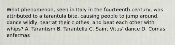 What phenomenon, seen in Italy in the fourteenth century, was attributed to a tarantula bite, causing people to jump around, dance wildly, tear at their clothes, and beat each other with whips? A. Tarantism B. Tarantella C. Saint Vitus' dance D. Comas enfermas