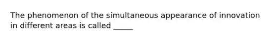 The phenomenon of the simultaneous appearance of innovation in different areas is called _____