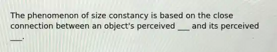 The phenomenon of size constancy is based on the close connection between an object's perceived ___ and its perceived ___.