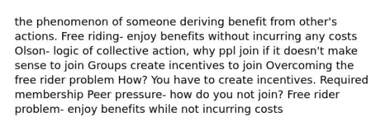 the phenomenon of someone deriving benefit from other's actions. Free riding- enjoy benefits without incurring any costs Olson- logic of collective action, why ppl join if it doesn't make sense to join Groups create incentives to join Overcoming the free rider problem How? You have to create incentives. Required membership Peer pressure- how do you not join? Free rider problem- enjoy benefits while not incurring costs