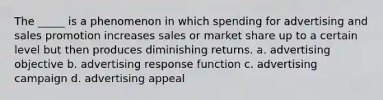 The _____ is a phenomenon in which spending for advertising and sales promotion increases sales or market share up to a certain level but then produces diminishing returns. a. advertising objective b. advertising response function c. advertising campaign d. advertising appeal