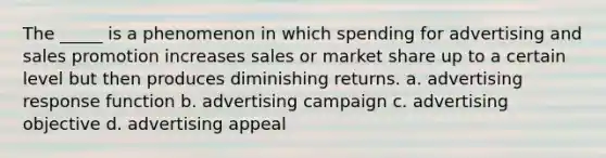 The _____ is a phenomenon in which spending for advertising and sales promotion increases sales or market share up to a certain level but then produces diminishing returns. a. advertising response function b. advertising campaign c. advertising objective d. advertising appeal