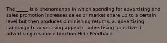 The _____ is a phenomenon in which spending for advertising and sales promotion increases sales or market share up to a certain level but then produces diminishing returns. a. advertising campaign b. advertising appeal c. advertising objective d. advertising response function Hide Feedback