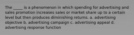 The _____ is a phenomenon in which spending for advertising and sales promotion increases sales or market share up to a certain level but then produces diminishing returns. a. advertising objective b. advertising campaign c. advertising appeal d. advertising response function