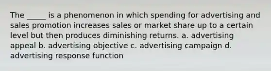 The _____ is a phenomenon in which spending for advertising and sales promotion increases sales or market share up to a certain level but then produces diminishing returns. a. advertising appeal b. advertising objective c. advertising campaign d. advertising response function