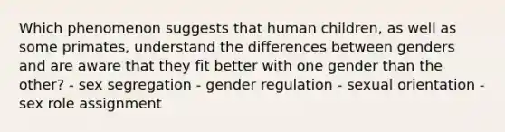 Which phenomenon suggests that human children, as well as some primates, understand the differences between genders and are aware that they fit better with one gender than the other? - sex segregation - gender regulation - sexual orientation - sex role assignment