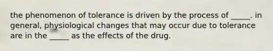 the phenomenon of tolerance is driven by the process of _____. in general, physiological changes that may occur due to tolerance are in the _____ as the effects of the drug.