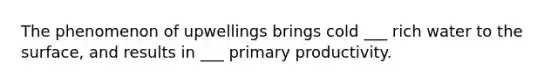 The phenomenon of upwellings brings cold ___ rich water to the surface, and results in ___ primary productivity.