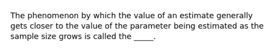 The phenomenon by which the value of an estimate generally gets closer to the value of the parameter being estimated as the sample size grows is called the _____.