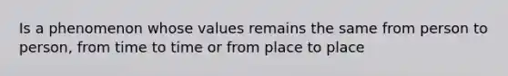 Is a phenomenon whose values remains the same from person to person, from time to time or from place to place