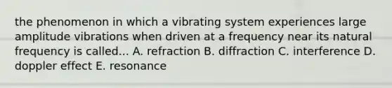 the phenomenon in which a vibrating system experiences large amplitude vibrations when driven at a frequency near its natural frequency is called... A. refraction B. diffraction C. interference D. doppler effect E. resonance