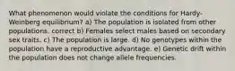 What phenomenon would violate the conditions for Hardy-Weinberg equilibrium? a) The population is isolated from other populations. correct b) Females select males based on secondary sex traits. c) The population is large. d) No genotypes within the population have a reproductive advantage. e) Genetic drift within the population does not change allele frequencies.