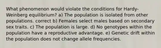 What phenomenon would violate the conditions for Hardy-Weinberg equilibrium? a) The population is isolated from other populations. correct b) Females select males based on secondary sex traits. c) The population is large. d) No genotypes within the population have a reproductive advantage. e) Genetic drift within the population does not change allele frequencies.