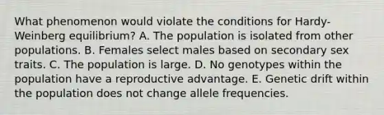 What phenomenon would violate the conditions for Hardy-Weinberg equilibrium? A. The population is isolated from other populations. B. Females select males based on secondary sex traits. C. The population is large. D. No genotypes within the population have a reproductive advantage. E. Genetic drift within the population does not change allele frequencies.