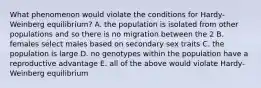 What phenomenon would violate the conditions for Hardy-Weinberg equilibrium? A. the population is isolated from other populations and so there is no migration between the 2 B. females select males based on secondary sex traits C. the population is large D. no genotypes within the population have a reproductive advantage E. all of the above would violate Hardy-Weinberg equilibrium