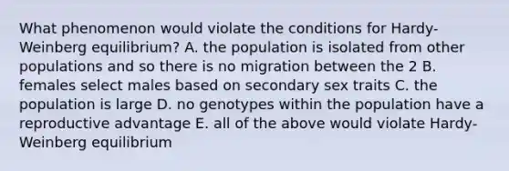 What phenomenon would violate the conditions for Hardy-Weinberg equilibrium? A. the population is isolated from other populations and so there is no migration between the 2 B. females select males based on secondary sex traits C. the population is large D. no genotypes within the population have a reproductive advantage E. all of the above would violate Hardy-Weinberg equilibrium