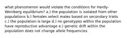 what phenomenon would violate the conditions for Hardy-Weinberg equilibrium? a.) the population is isolated from other populations b.) females select males based on secondary traits c.) the population is large d.) no genotypes within the population have reproductive advantage e.) genetic drift within the population does not change allele frequencies