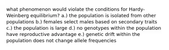 what phenomenon would violate the conditions for Hardy-Weinberg equilibrium? a.) the population is isolated from other populations b.) females select males based on secondary traits c.) the population is large d.) no genotypes within the population have reproductive advantage e.) genetic drift within the population does not change allele frequencies