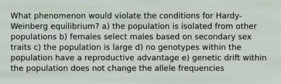 What phenomenon would violate the conditions for Hardy-Weinberg equilibrium? a) the population is isolated from other populations b) females select males based on secondary sex traits c) the population is large d) no genotypes within the population have a reproductive advantage e) genetic drift within the population does not change the allele frequencies