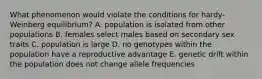 What phenomenon would violate the conditions for hardy-Weinberg equilibrium? A. population is isolated from other populations B. females select males based on secondary sex traits C. population is large D. no genotypes within the population have a reproductive advantage E. genetic drift within the population does not change allele frequencies