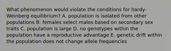 What phenomenon would violate the conditions for hardy-Weinberg equilibrium? A. population is isolated from other populations B. females select males based on secondary sex traits C. population is large D. no genotypes within the population have a reproductive advantage E. genetic drift within the population does not change allele frequencies