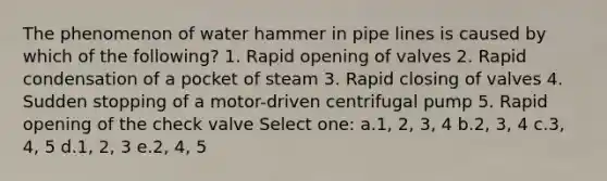 The phenomenon of water hammer in pipe lines is caused by which of the following? 1. Rapid opening of valves 2. Rapid condensation of a pocket of steam 3. Rapid closing of valves 4. Sudden stopping of a motor-driven centrifugal pump 5. Rapid opening of the check valve Select one: a.1, 2, 3, 4 b.2, 3, 4 c.3, 4, 5 d.1, 2, 3 e.2, 4, 5