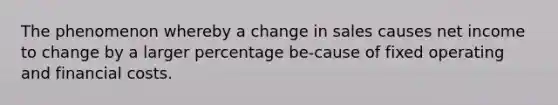 The phenomenon whereby a change in sales causes net income to change by a larger percentage be-cause of fixed operating and financial costs.