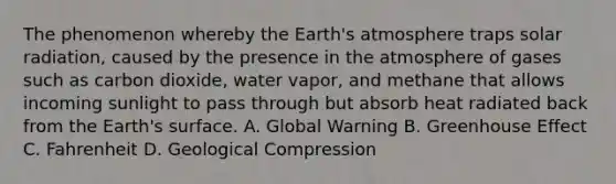 The phenomenon whereby the <a href='https://www.questionai.com/knowledge/kRonPjS5DU-earths-atmosphere' class='anchor-knowledge'>earth's atmosphere</a> traps <a href='https://www.questionai.com/knowledge/kr1ksgm4Kk-solar-radiation' class='anchor-knowledge'>solar radiation</a>, caused by the presence in the atmosphere of gases such as carbon dioxide, water vapor, and methane that allows incoming sunlight to pass through but absorb heat radiated back from the Earth's surface. A. Global Warning B. <a href='https://www.questionai.com/knowledge/kSLZFxwGpF-greenhouse-effect' class='anchor-knowledge'>greenhouse effect</a> C. Fahrenheit D. Geological Compression