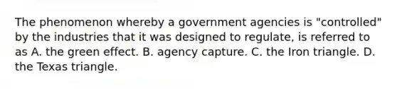 The phenomenon whereby a government agencies is "controlled" by the industries that it was designed to regulate, is referred to as A. the green effect. B. agency capture. C. the Iron triangle. D. the Texas triangle.