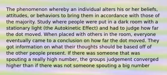 The phenomenon whereby an individual alters his or her beliefs, attitudes, or behaviors to bring them in accordance with those of the majority. Study where people were put in a dark room with a stationary light (the Autokinetic Effect) and had to judge how far the dot moved. When placed with others in the room, everyone eventually came to a conclusion on how far the dot moved. They got information on what their thoughts should be based off of the other people present. If there was someone that was spouting a really high number, the groups judgement converged higher than if there was not someone spouting a big number