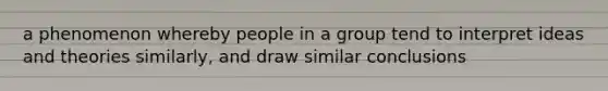 a phenomenon whereby people in a group tend to interpret ideas and theories similarly, and draw similar conclusions